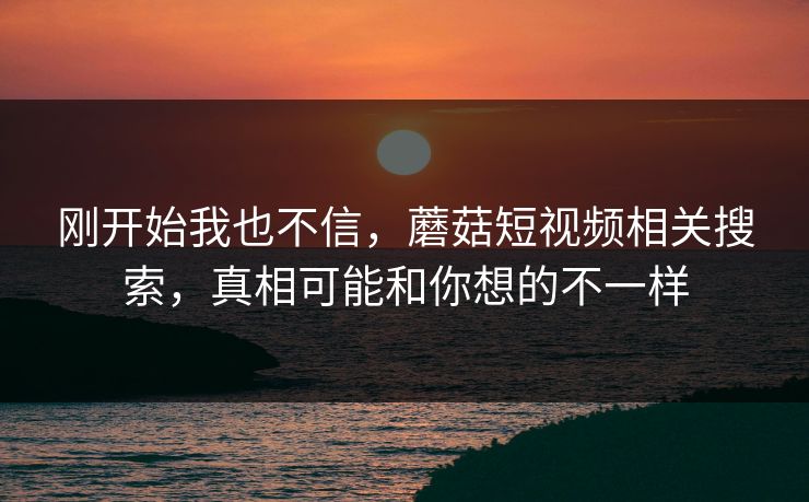 刚开始我也不信，蘑菇短视频相关搜索，真相可能和你想的不一样