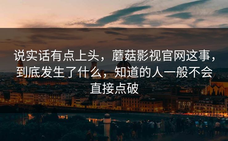说实话有点上头，蘑菇影视官网这事，到底发生了什么，知道的人一般不会直接点破