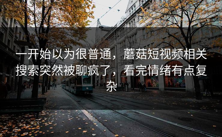 一开始以为很普通，蘑菇短视频相关搜索突然被聊疯了，看完情绪有点复杂