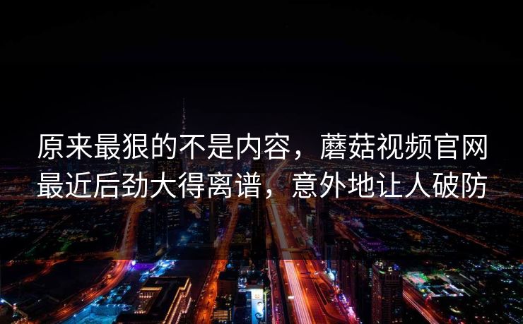 原来最狠的不是内容，蘑菇视频官网最近后劲大得离谱，意外地让人破防