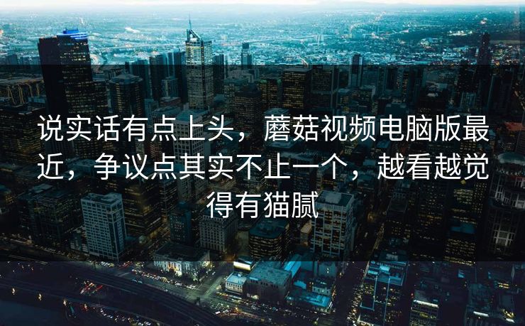 说实话有点上头，蘑菇视频电脑版最近，争议点其实不止一个，越看越觉得有猫腻