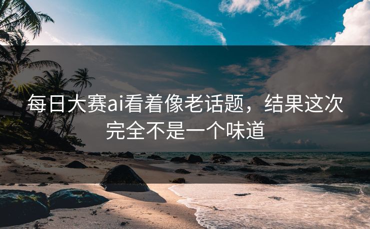 每日大赛ai看着像老话题,结果这次完全不是一个味道 每日大赛ai看着像老话题,结果这次完全不是一个味道