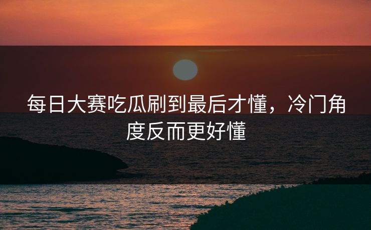 每日大赛吃瓜刷到最后才懂,冷门角度反而更好懂 每日大赛吃瓜刷到最后才懂,冷门角度反而更好懂