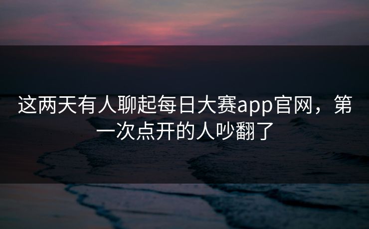 这两天有人聊起每日大赛app官网,第一次点开的人吵翻了 这两天有人聊起每日大赛app官网,第一次点开的人吵翻了