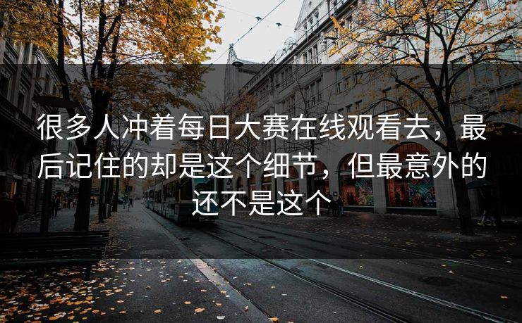 很多人冲着每日大赛在线观看去,最后记住的却是这个细节,但最意外的还不是这个 很多人冲着每日大赛在线观看去,最后记住的却是这个细节,但最意外的还不是这个