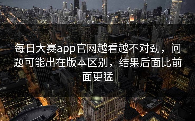 每日大赛app官网越看越不对劲,问题可能出在版本区别,结果后面比前面更猛 每日大赛app官网越看越不对劲,问题可能出在版本区别,结果后面比前面更猛