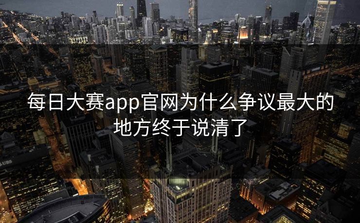 每日大赛app官网为什么争议最大的地方终于说清了 每日大赛app官网为什么争议最大的地方终于说清了
