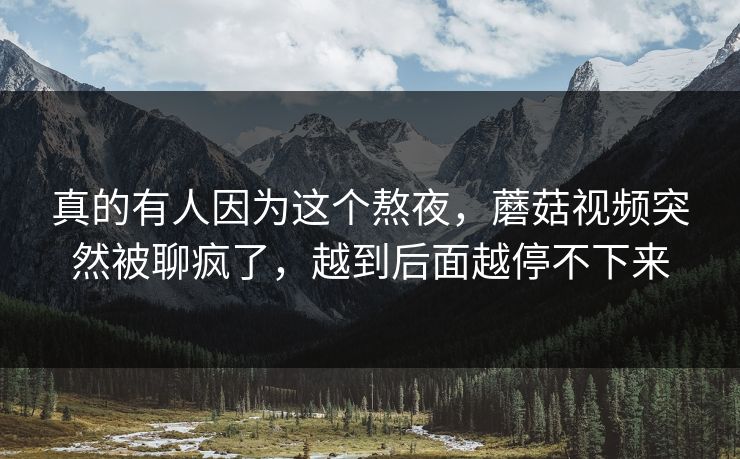 真的有人因为这个熬夜,蘑菇视频突然被聊疯了,越到后面越停不下来 真的有人因为这个熬夜,蘑菇视频突然被聊疯了,越到后面越停不下来