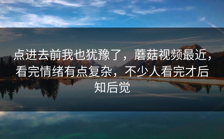 点进去前我也犹豫了,蘑菇视频最近,看完情绪有点复杂,不少人看完才后知后觉 点进去前我也犹豫了,蘑菇视频最近,看完情绪有点复杂,不少人看完才后知后觉
