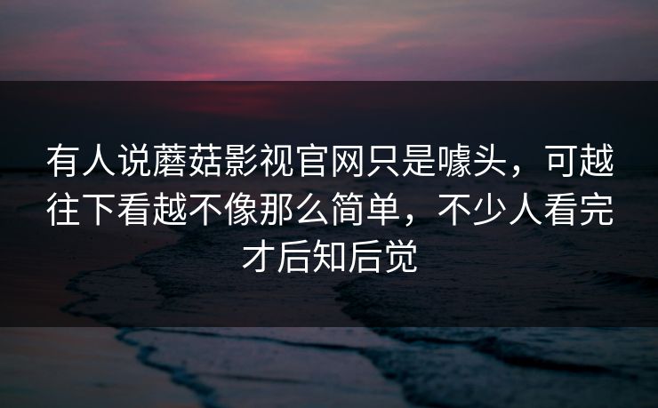 有人说蘑菇影视官网只是噱头,可越往下看越不像那么简单,不少人看完才后知后觉 有人说蘑菇影视官网只是噱头,可越往下看越不像那么简单,不少人看完才后知后觉