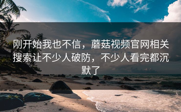 刚开始我也不信,蘑菇视频官网相关搜索让不少人破防,不少人看完都沉默了 刚开始我也不信,蘑菇视频官网相关搜索让不少人破防,不少人看完都沉默了