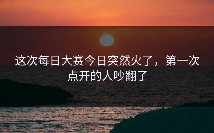 这次每日大赛今日突然火了,第一次点开的人吵翻了 这次每日大赛今日突然火了,第一次点开的人吵翻了