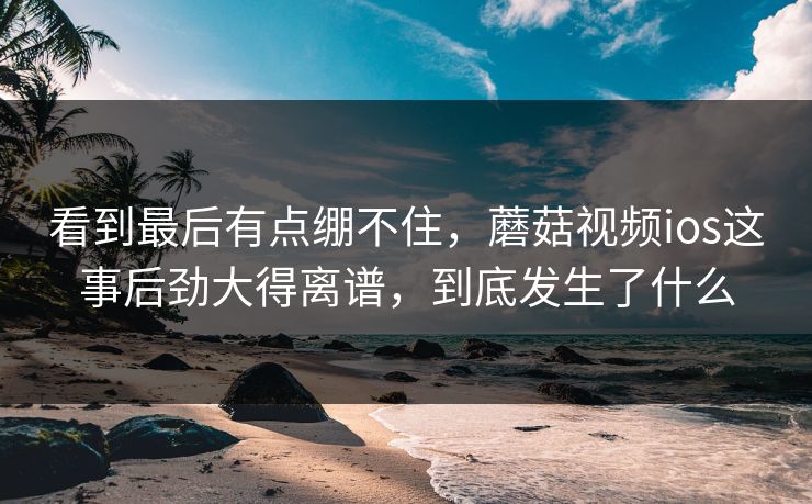 看到最后有点绷不住,蘑菇视频ios这事后劲大得离谱,到底发生了什么 看到最后有点绷不住,蘑菇视频ios这事后劲大得离谱,到底发生了什么