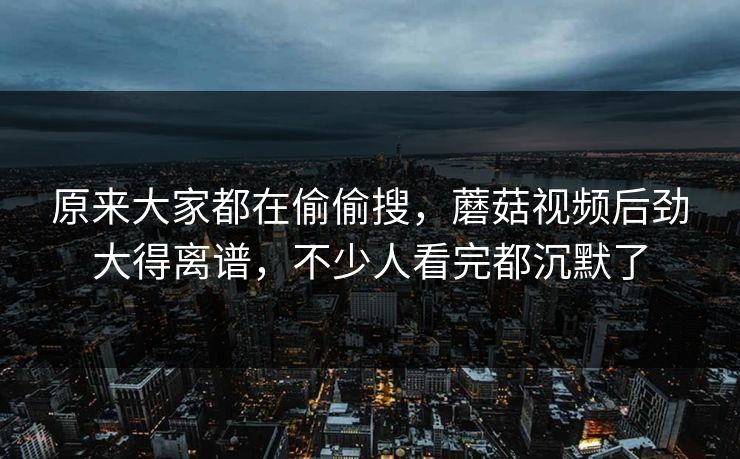 原来大家都在偷偷搜,蘑菇视频后劲大得离谱,不少人看完都沉默了 原来大家都在偷偷搜,蘑菇视频后劲大得离谱,不少人看完都沉默了