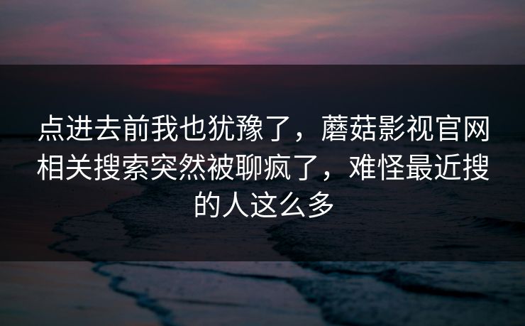 点进去前我也犹豫了,蘑菇影视官网相关搜索突然被聊疯了,难怪最近搜的人这么多 点进去前我也犹豫了,蘑菇影视官网相关搜索突然被聊疯了,难怪最近搜的人这么多