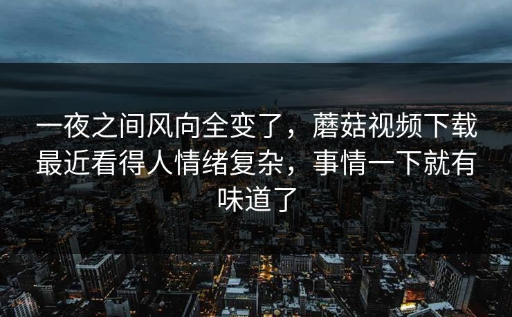 一夜之间风向全变了,蘑菇视频下载最近看得人情绪复杂,事情一下就有味道了 一夜之间风向全变了,蘑菇视频下载最近看得人情绪复杂,事情一下就有味道了