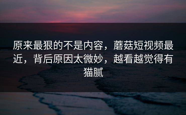 原来最狠的不是内容,蘑菇短视频最近,背后原因太微妙,越看越觉得有猫腻 原来最狠的不是内容,蘑菇短视频最近,背后原因太微妙,越看越觉得有猫腻