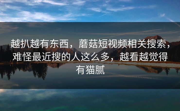 越扒越有东西,蘑菇短视频相关搜索,难怪最近搜的人这么多,越看越觉得有猫腻 越扒越有东西,蘑菇短视频相关搜索,难怪最近搜的人这么多,越看越觉得有猫腻