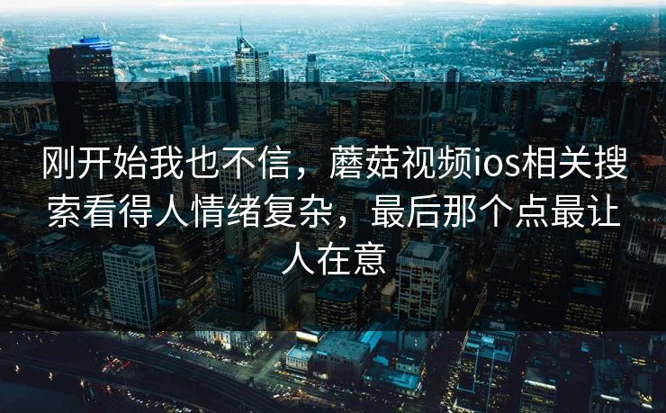 刚开始我也不信,蘑菇视频ios相关搜索看得人情绪复杂,最后那个点最让人在意 刚开始我也不信,蘑菇视频ios相关搜索看得人情绪复杂,最后那个点最让人在意