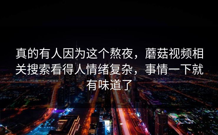 真的有人因为这个熬夜,蘑菇视频相关搜索看得人情绪复杂,事情一下就有味道了 真的有人因为这个熬夜,蘑菇视频相关搜索看得人情绪复杂,事情一下就有味道了