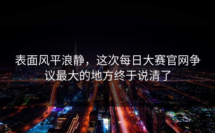 表面风平浪静,这次每日大赛官网争议最大的地方终于说清了 表面风平浪静,这次每日大赛官网争议最大的地方终于说清了