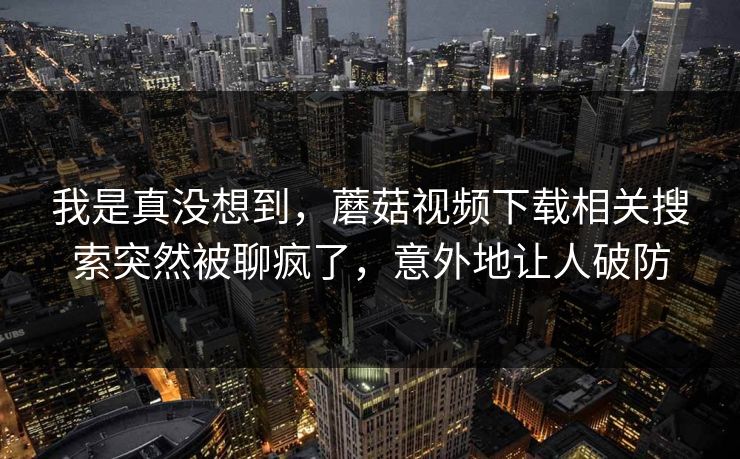 我是真没想到,蘑菇视频下载相关搜索突然被聊疯了,意外地让人破防 我是真没想到,蘑菇视频下载相关搜索突然被聊疯了,意外地让人破防