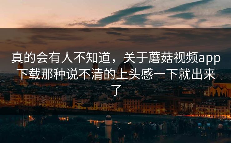 真的会有人不知道,关于蘑菇视频app下载那种说不清的上头感一下就出来了 真的会有人不知道,关于蘑菇视频app下载那种说不清的上头感一下就出来了
