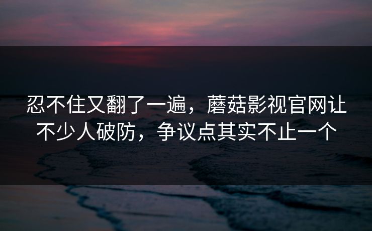 忍不住又翻了一遍，蘑菇影视官网让不少人破防，争议点其实不止一个
