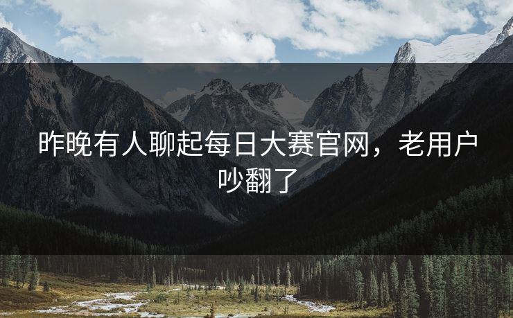 昨晚有人聊起每日大赛官网,老用户吵翻了 昨晚有人聊起每日大赛官网,老用户吵翻了