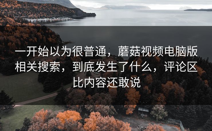 一开始以为很普通,蘑菇视频电脑版相关搜索,到底发生了什么,评论区比内容还敢说 一开始以为很普通,蘑菇视频电脑版相关搜索,到底发生了什么,评论区比内容还敢说