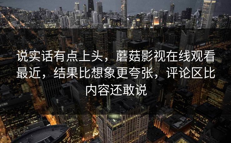 说实话有点上头,蘑菇影视在线观看最近,结果比想象更夸张,评论区比内容还敢说 说实话有点上头,蘑菇影视在线观看最近,结果比想象更夸张,评论区比内容还敢说