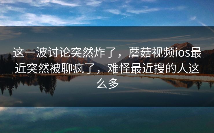 这一波讨论突然炸了,蘑菇视频ios最近突然被聊疯了,难怪最近搜的人这么多 这一波讨论突然炸了,蘑菇视频ios最近突然被聊疯了,难怪最近搜的人这么多