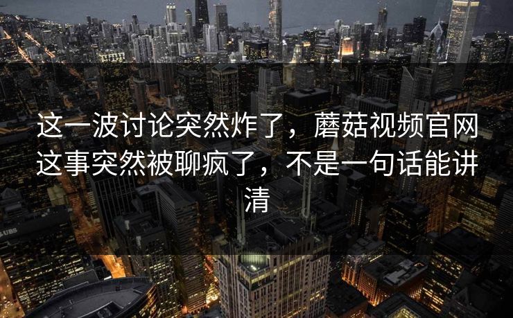 这一波讨论突然炸了,蘑菇视频官网这事突然被聊疯了,不是一句话能讲清 这一波讨论突然炸了,蘑菇视频官网这事突然被聊疯了,不是一句话能讲清