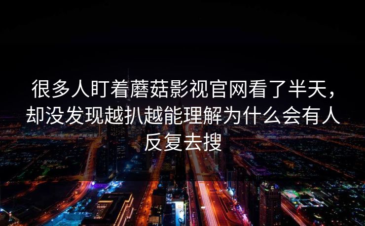 很多人盯着蘑菇影视官网看了半天,却没发现越扒越能理解为什么会有人反复去搜 很多人盯着蘑菇影视官网看了半天,却没发现越扒越能理解为什么会有人反复去搜