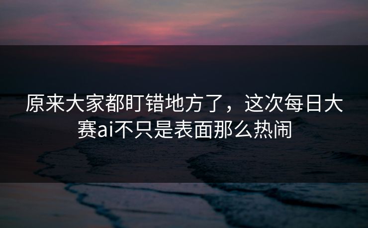 原来大家都盯错地方了,这次每日大赛ai不只是表面那么热闹 原来大家都盯错地方了,这次每日大赛ai不只是表面那么热闹