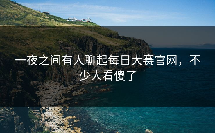 一夜之间有人聊起每日大赛官网，不少人看傻了