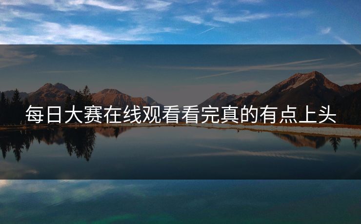 每日大赛在线观看看完真的有点上头 每日大赛在线观看看完真的有点上头