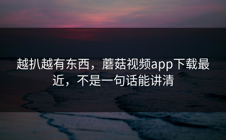 越扒越有东西,蘑菇视频app下载最近,不是一句话能讲清 越扒越有东西,蘑菇视频app下载最近,不是一句话能讲清