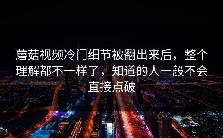 蘑菇视频冷门细节被翻出来后,整个理解都不一样了,知道的人一般不会直接点破 蘑菇视频冷门细节被翻出来后,整个理解都不一样了,知道的人一般不会直接点破