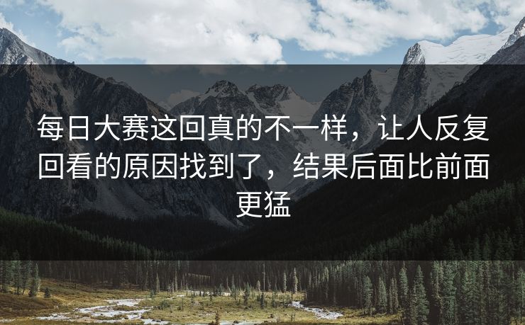每日大赛这回真的不一样,让人反复回看的原因找到了,结果后面比前面更猛 每日大赛这回真的不一样,让人反复回看的原因找到了,结果后面比前面更猛