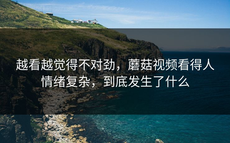 越看越觉得不对劲,蘑菇视频看得人情绪复杂,到底发生了什么 越看越觉得不对劲,蘑菇视频看得人情绪复杂,到底发生了什么