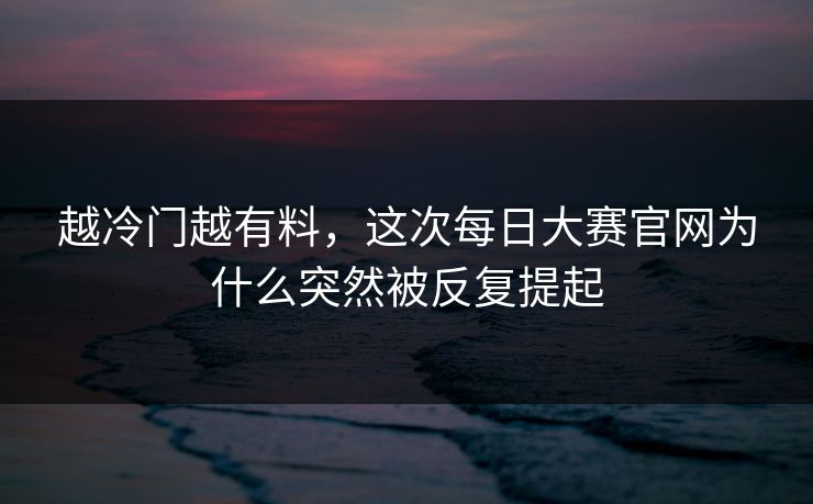 越冷门越有料,这次每日大赛官网为什么突然被反复提起 越冷门越有料,这次每日大赛官网为什么突然被反复提起