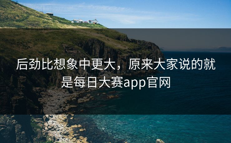 后劲比想象中更大,原来大家说的就是每日大赛app官网 后劲比想象中更大,原来大家说的就是每日大赛app官网