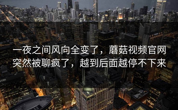 一夜之间风向全变了,蘑菇视频官网突然被聊疯了,越到后面越停不下来 一夜之间风向全变了,蘑菇视频官网突然被聊疯了,越到后面越停不下来