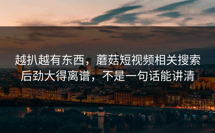 越扒越有东西,蘑菇短视频相关搜索后劲大得离谱,不是一句话能讲清 越扒越有东西,蘑菇短视频相关搜索后劲大得离谱,不是一句话能讲清