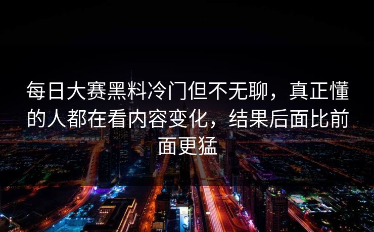 每日大赛黑料冷门但不无聊,真正懂的人都在看内容变化,结果后面比前面更猛 每日大赛黑料冷门但不无聊,真正懂的人都在看内容变化,结果后面比前面更猛