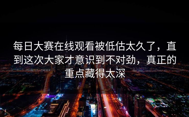 每日大赛在线观看被低估太久了,直到这次大家才意识到不对劲,真正的重点藏得太深 每日大赛在线观看被低估太久了,直到这次大家才意识到不对劲,真正的重点藏得太深
