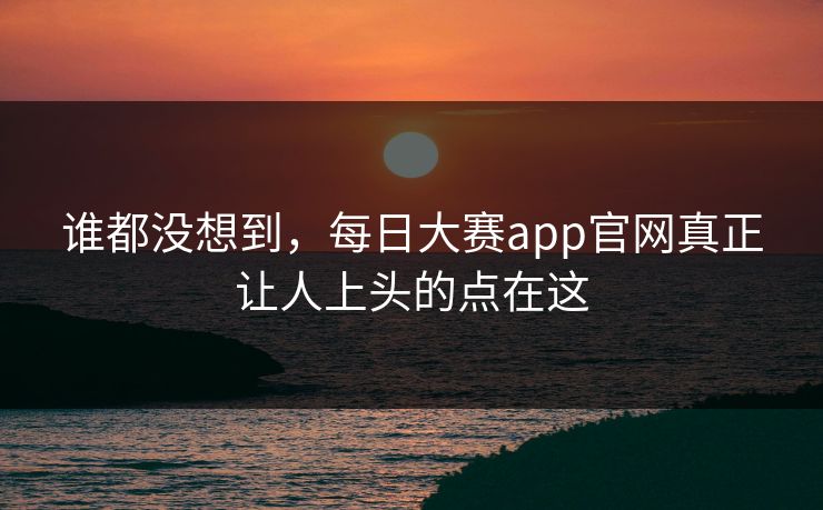谁都没想到,每日大赛app官网真正让人上头的点在这 谁都没想到,每日大赛app官网真正让人上头的点在这