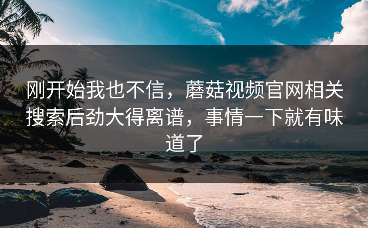 刚开始我也不信,蘑菇视频官网相关搜索后劲大得离谱,事情一下就有味道了 刚开始我也不信,蘑菇视频官网相关搜索后劲大得离谱,事情一下就有味道了