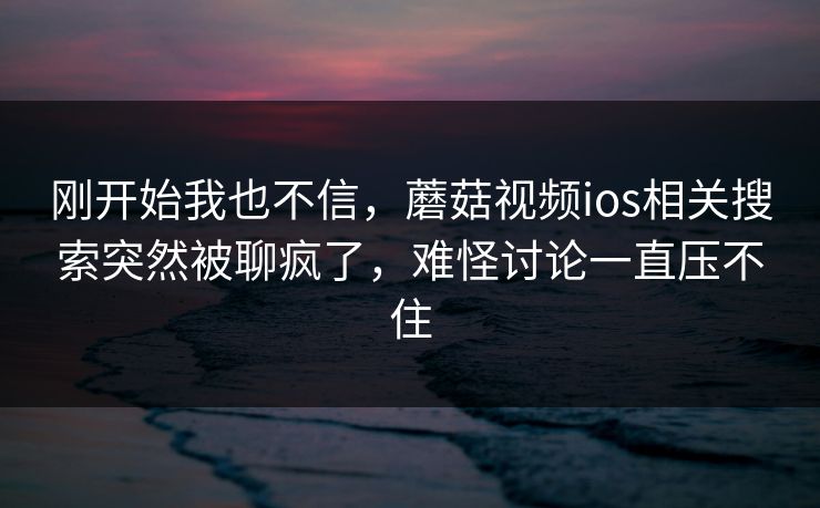 刚开始我也不信,蘑菇视频ios相关搜索突然被聊疯了,难怪讨论一直压不住 刚开始我也不信,蘑菇视频ios相关搜索突然被聊疯了,难怪讨论一直压不住